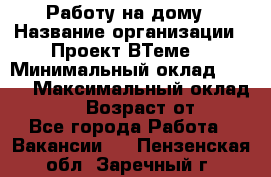 Работу на дому › Название организации ­ Проект ВТеме  › Минимальный оклад ­ 600 › Максимальный оклад ­ 3 000 › Возраст от ­ 18 - Все города Работа » Вакансии   . Пензенская обл.,Заречный г.